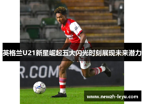 英格兰U21新星崛起五大闪光时刻展现未来潜力 英格兰U21新星崛起五大闪光时刻展现未来潜力
