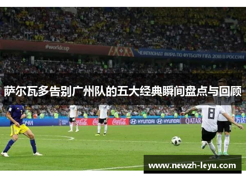 萨尔瓦多告别广州队的五大经典瞬间盘点与回顾