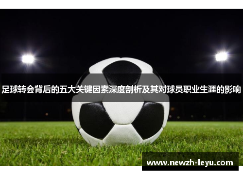 足球转会背后的五大关键因素深度剖析及其对球员职业生涯的影响 足球转会背后的五大关键因素深度剖析及其对球员职业生涯的影响