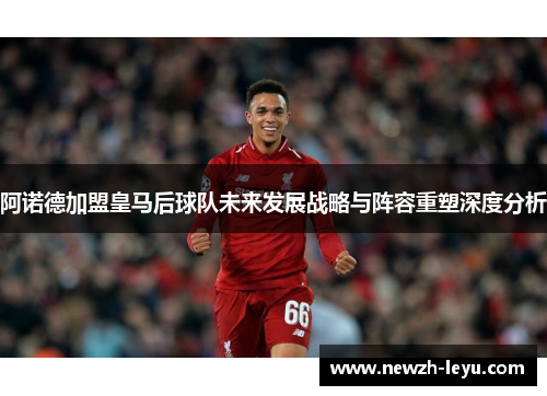 阿诺德加盟皇马后球队未来发展战略与阵容重塑深度分析