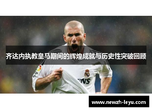 齐达内执教皇马期间的辉煌成就与历史性突破回顾