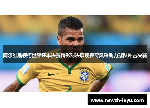 阿尔维斯领衔世界杯半决赛精彩对决展现传奇风采助力球队冲击决赛