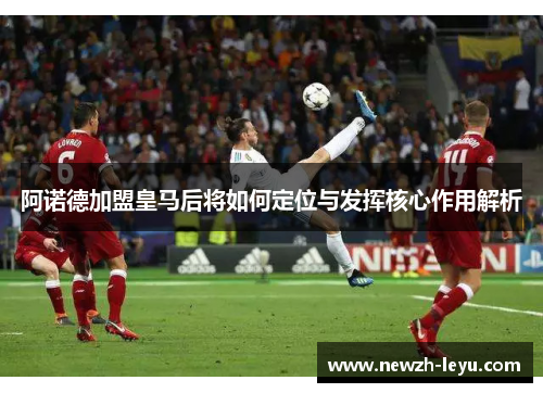 阿诺德加盟皇马后将如何定位与发挥核心作用解析 阿诺德加盟皇马后将如何定位与发挥核心作用解析