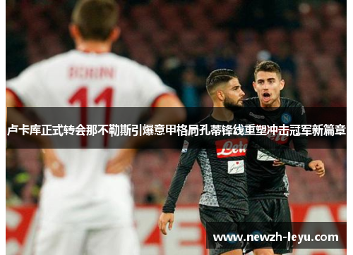 卢卡库正式转会那不勒斯引爆意甲格局孔蒂锋线重塑冲击冠军新篇章 卢卡库正式转会那不勒斯引爆意甲格局孔蒂锋线重塑冲击冠军新篇章