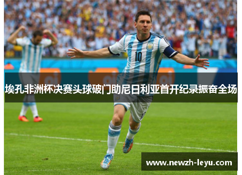 埃孔非洲杯决赛头球破门助尼日利亚首开纪录振奋全场 埃孔非洲杯决赛头球破门助尼日利亚首开纪录振奋全场