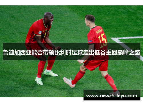 鲁迪加西亚能否带领比利时足球走出低谷重回巅峰之路 鲁迪加西亚能否带领比利时足球走出低谷重回巅峰之路