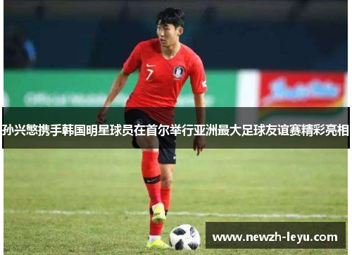 孙兴慜携手韩国明星球员在首尔举行亚洲最大足球友谊赛精彩亮相